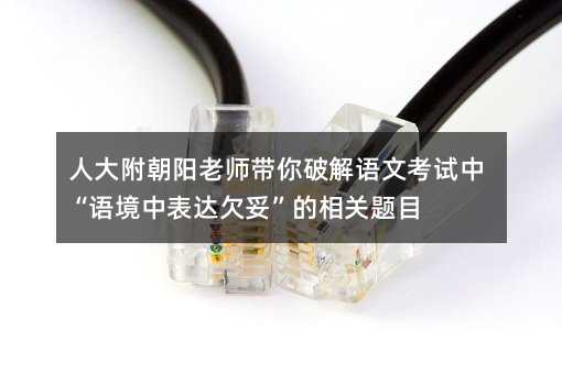 人大附朝阳老师带你破解语文考试中“语境中表达欠妥”的相关题目